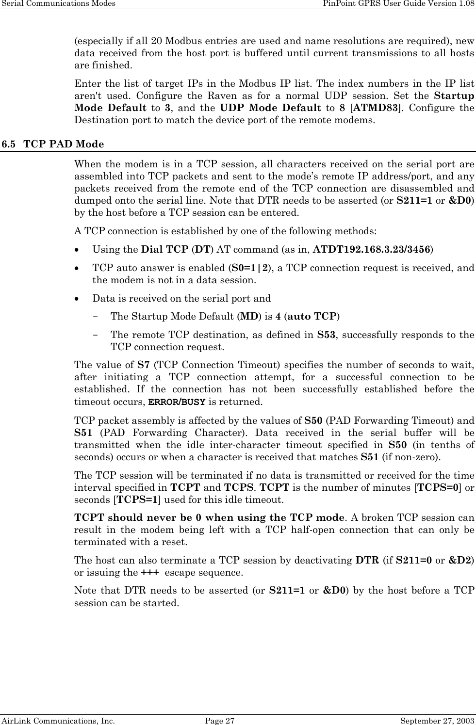 Serial Communications Modes    PinPoint GPRS User Guide Version 1.08 AirLink Communications, Inc.  Page 27  September 27, 2003 (especially if all 20 Modbus entries are used and name resolutions are required), new data received from the host port is buffered until current transmissions to all hosts are finished. Enter the list of target IPs in the Modbus IP list. The index numbers in the IP list aren&apos;t used. Configure the Raven as for a normal UDP session. Set the Startup Mode Default to 3, and the UDP Mode Default to 8 [ATMD83]. Configure the Destination port to match the device port of the remote modems. 6.5 TCP PAD Mode When the modem is in a TCP session, all characters received on the serial port are assembled into TCP packets and sent to the mode’s remote IP address/port, and any packets received from the remote end of the TCP connection are disassembled and dumped onto the serial line. Note that DTR needs to be asserted (or S211=1 or &amp;D0) by the host before a TCP session can be entered. A TCP connection is established by one of the following methods: • Using the Dial TCP (DT) AT command (as in, ATDT192.168.3.23/3456) • TCP auto answer is enabled (S0=1|2), a TCP connection request is received, and the modem is not in a data session. • Data is received on the serial port and  - The Startup Mode Default (MD) is 4 (auto TCP) - The remote TCP destination, as defined in S53, successfully responds to the TCP connection request.  The value of S7 (TCP Connection Timeout) specifies the number of seconds to wait, after initiating a TCP connection attempt, for a successful connection to be established. If the connection has not been successfully established before the timeout occurs, ERROR/BUSY is returned.  TCP packet assembly is affected by the values of S50 (PAD Forwarding Timeout) and S51 (PAD Forwarding Character). Data received in the serial buffer will be transmitted when the idle inter-character timeout specified in S50 (in tenths of seconds) occurs or when a character is received that matches S51 (if non-zero). The TCP session will be terminated if no data is transmitted or received for the time interval specified in TCPT and TCPS. TCPT is the number of minutes [TCPS=0] or seconds [TCPS=1] used for this idle timeout.  TCPT should never be 0 when using the TCP mode. A broken TCP session can result in the modem being left with a TCP half-open connection that can only be terminated with a reset. The host can also terminate a TCP session by deactivating DTR (if S211=0 or &amp;D2) or issuing the +++  escape sequence. Note that DTR needs to be asserted (or S211=1 or &amp;D0) by the host before a TCP session can be started.  