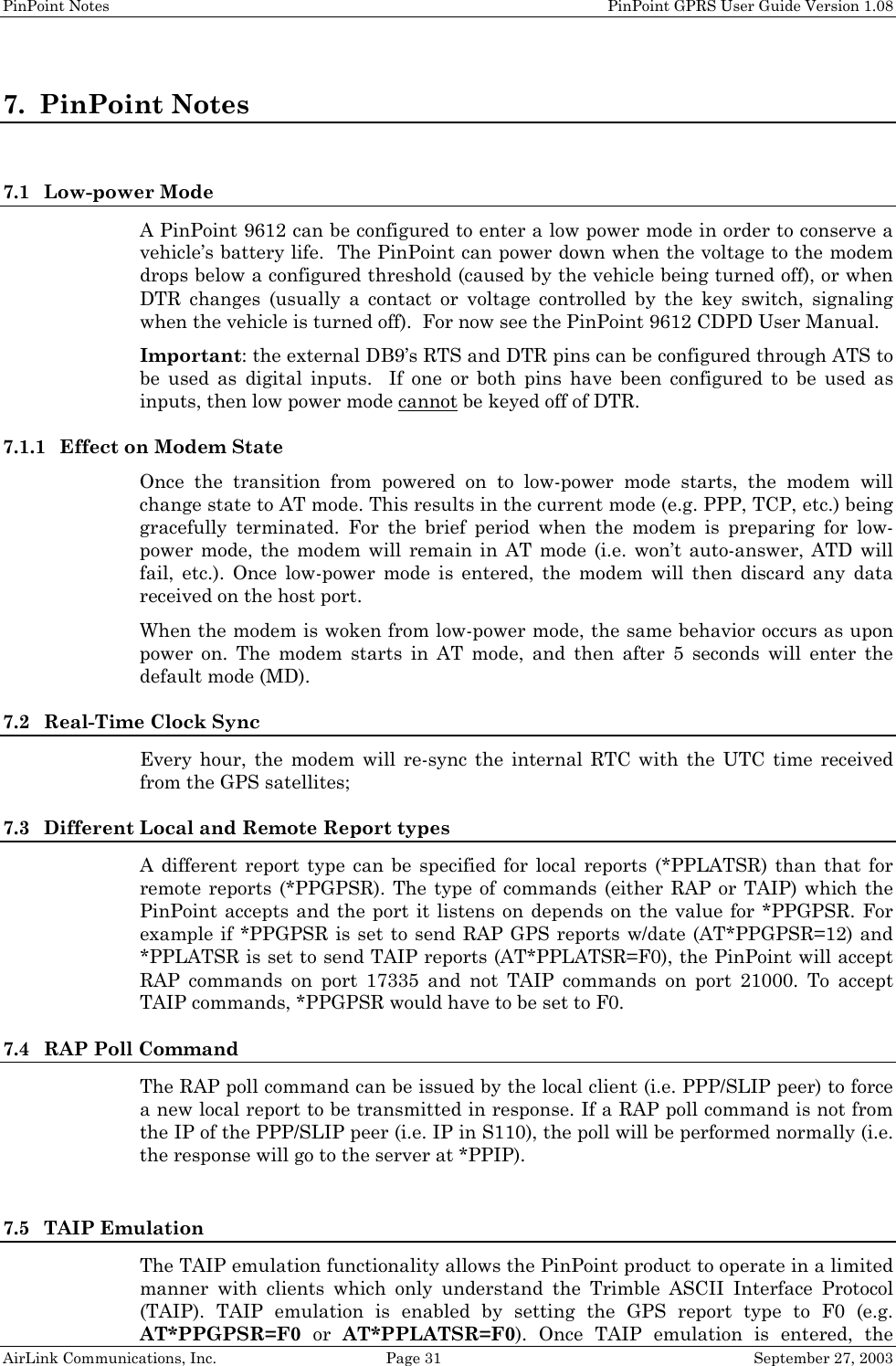 PinPoint Notes    PinPoint GPRS User Guide Version 1.08 AirLink Communications, Inc.  Page 31  September 27, 2003 7. PinPoint Notes  7.1 Low-power Mode A PinPoint 9612 can be configured to enter a low power mode in order to conserve a vehicle’s battery life.  The PinPoint can power down when the voltage to the modem drops below a configured threshold (caused by the vehicle being turned off), or when DTR changes (usually a contact or voltage controlled by the key switch, signaling when the vehicle is turned off).  For now see the PinPoint 9612 CDPD User Manual. Important: the external DB9’s RTS and DTR pins can be configured through ATS to be used as digital inputs.  If one or both pins have been configured to be used as inputs, then low power mode cannot be keyed off of DTR. 7.1.1 Effect on Modem State Once the transition from powered on to low-power mode starts, the modem will change state to AT mode. This results in the current mode (e.g. PPP, TCP, etc.) being gracefully terminated. For the brief period when the modem is preparing for low-power mode, the modem will remain in AT mode (i.e. won’t auto-answer, ATD will fail, etc.). Once low-power mode is entered, the modem will then discard any data received on the host port. When the modem is woken from low-power mode, the same behavior occurs as upon power on. The modem starts in AT mode, and then after 5 seconds will enter the default mode (MD). 7.2 Real-Time Clock Sync Every hour, the modem will re-sync the internal RTC with the UTC time received from the GPS satellites; 7.3 Different Local and Remote Report types A different report type can be specified for local reports (*PPLATSR) than that for remote reports (*PPGPSR). The type of commands (either RAP or TAIP) which the PinPoint accepts and the port it listens on depends on the value for *PPGPSR. For example if *PPGPSR is set to send RAP GPS reports w/date (AT*PPGPSR=12) and *PPLATSR is set to send TAIP reports (AT*PPLATSR=F0), the PinPoint will accept RAP commands on port 17335 and not TAIP commands on port 21000. To accept TAIP commands, *PPGPSR would have to be set to F0. 7.4 RAP Poll Command The RAP poll command can be issued by the local client (i.e. PPP/SLIP peer) to force a new local report to be transmitted in response. If a RAP poll command is not from the IP of the PPP/SLIP peer (i.e. IP in S110), the poll will be performed normally (i.e. the response will go to the server at *PPIP).   7.5 TAIP Emulation The TAIP emulation functionality allows the PinPoint product to operate in a limited manner with clients which only understand the Trimble ASCII Interface Protocol (TAIP). TAIP emulation is enabled by setting the GPS report type to F0 (e.g. AT*PPGPSR=F0  or  AT*PPLATSR=F0). Once TAIP emulation is entered, the 