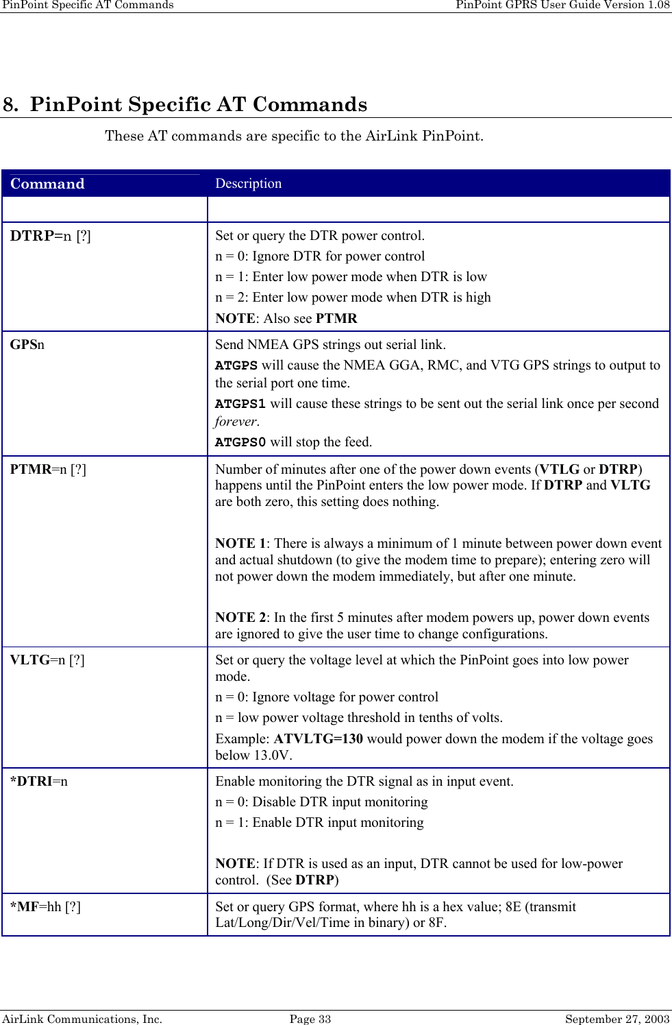 PinPoint Specific AT Commands    PinPoint GPRS User Guide Version 1.08 AirLink Communications, Inc.  Page 33  September 27, 2003  8. PinPoint Specific AT Commands These AT commands are specific to the AirLink PinPoint.  Command Description   DTRP=n [?] Set or query the DTR power control. n = 0: Ignore DTR for power control n = 1: Enter low power mode when DTR is low n = 2: Enter low power mode when DTR is high NOTE: Also see PTMR GPSn  Send NMEA GPS strings out serial link. ATGPS will cause the NMEA GGA, RMC, and VTG GPS strings to output to the serial port one time. ATGPS1 will cause these strings to be sent out the serial link once per second forever. ATGPS0 will stop the feed. PTMR=n [?] Number of minutes after one of the power down events (VTLG or DTRP) happens until the PinPoint enters the low power mode. If DTRP and VLTG are both zero, this setting does nothing.  NOTE 1: There is always a minimum of 1 minute between power down event and actual shutdown (to give the modem time to prepare); entering zero will not power down the modem immediately, but after one minute.  NOTE 2: In the first 5 minutes after modem powers up, power down events are ignored to give the user time to change configurations. VLTG=n [?] Set or query the voltage level at which the PinPoint goes into low power mode. n = 0: Ignore voltage for power control n = low power voltage threshold in tenths of volts. Example: ATVLTG=130 would power down the modem if the voltage goes below 13.0V. *DTRI=n  Enable monitoring the DTR signal as in input event. n = 0: Disable DTR input monitoring n = 1: Enable DTR input monitoring  NOTE: If DTR is used as an input, DTR cannot be used for low-power control.  (See DTRP) *MF=hh [?] Set or query GPS format, where hh is a hex value; 8E (transmit Lat/Long/Dir/Vel/Time in binary) or 8F. 