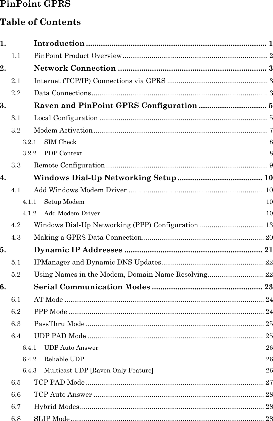   PinPoint GPRS Table of Contents  1. Introduction ..................................................................................... 1 1.1 PinPoint Product Overview........................................................................... 2 2. Network Connection ...................................................................... 3 2.1 Internet (TCP/IP) Connections via GPRS .................................................... 3 2.2 Data Connections........................................................................................... 3 3. Raven and PinPoint GPRS Configuration ................................ 5 3.1 Local Configuration ....................................................................................... 5 3.2 Modem Activation.......................................................................................... 7 3.2.1 SIM Check  8 3.2.2 PDP Context  8 3.3 Remote Configuration.................................................................................... 9 4. Windows Dial-Up Networking Setup ........................................ 10 4.1 Add Windows Modem Driver ...................................................................... 10 4.1.1 Setup Modem  10 4.1.2 Add Modem Driver  10 4.2 Windows Dial-Up Networking (PPP) Configuration ................................. 13 4.3 Making a GPRS Data Connection............................................................... 20 5. Dynamic IP Addresses ................................................................. 21 5.1 IPManager and Dynamic DNS Updates..................................................... 22 5.2 Using Names in the Modem, Domain Name Resolving............................. 22 6. Serial Communication Modes .................................................... 23 6.1 AT Mode ....................................................................................................... 24 6.2 PPP Mode ..................................................................................................... 24 6.3 PassThru Mode ............................................................................................ 25 6.4 UDP PAD Mode ........................................................................................... 25 6.4.1 UDP Auto Answer  26 6.4.2 Reliable UDP  26 6.4.3 Multicast UDP [Raven Only Feature]  26 6.5 TCP PAD Mode ............................................................................................ 27 6.6 TCP Auto Answer ........................................................................................ 28 6.7 Hybrid Modes............................................................................................... 28 6.8 SLIP Mode.................................................................................................... 28 