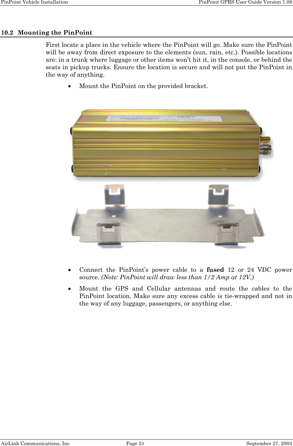 PinPoint Vehicle Installation    PinPoint GPRS User Guide Version 1.08 AirLink Communications, Inc.  Page 51  September 27, 2003 10.2 Mounting the PinPoint First locate a place in the vehicle where the PinPoint will go. Make sure the PinPoint will be away from direct exposure to the elements (sun, rain, etc.). Possible locations are: in a trunk where luggage or other items won’t hit it, in the console, or behind the seats in pickup trucks. Ensure the location is secure and will not put the PinPoint in the way of anything. • Mount the PinPoint on the provided bracket.    • Connect the PinPoint’s power cable to a fused 12 or 24 VDC power source. (Note: PinPoint will draw less than 1/2 Amp at 12V.) • Mount the GPS and Cellular antennas and route the cables to the PinPoint location. Make sure any excess cable is tie-wrapped and not in the way of any luggage, passengers, or anything else.  