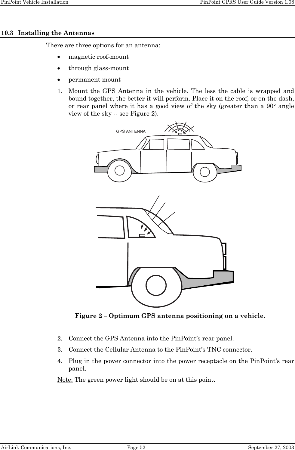 PinPoint Vehicle Installation    PinPoint GPRS User Guide Version 1.08 AirLink Communications, Inc.  Page 52  September 27, 2003 10.3 Installing the Antennas There are three options for an antenna: • magnetic roof-mount • through glass-mount • permanent mount 1. Mount the GPS Antenna in the vehicle. The less the cable is wrapped and bound together, the better it will perform. Place it on the roof, or on the dash, or rear panel where it has a good view of the sky (greater than a 90° angle view of the sky -- see Figure 2). GPS ANTENNA Figure 2 – Optimum GPS antenna positioning on a vehicle.  2. Connect the GPS Antenna into the PinPoint’s rear panel. 3. Connect the Cellular Antenna to the PinPoint’s TNC connector. 4. Plug in the power connector into the power receptacle on the PinPoint’s rear panel. Note: The green power light should be on at this point.  