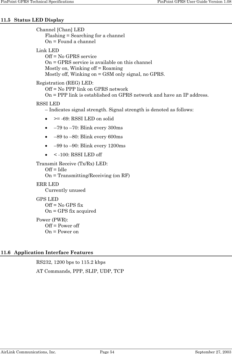 PinPoint GPRS Technical Specifications    PinPoint GPRS User Guide Version 1.08 AirLink Communications, Inc.  Page 54  September 27, 2003 11.5 Status LED Display Channel [Chan] LED Flashing = Searching for a channel On = Found a channel Link LED Off = No GPRS service On = GPRS service is available on this channel Mostly on, Winking off = Roaming Mostly off, Winking on = GSM only signal, no GPRS. Registration (REG) LED: Off = No PPP link on GPRS network On = PPP link is established on GPRS network and have an IP address. RSSI LED – Indicates signal strength. Signal strength is denoted as follows: • &gt;= -69: RSSI LED on solid • –79 to –70: Blink every 300ms • –89 to –80: Blink every 600ms • –99 to –90: Blink every 1200ms • &lt; -100: RSSI LED off Transmit Receive (Tx/Rx) LED: Off = Idle On = Transmitting/Receiving (on RF) ERR LED Currently unused GPS LED Off = No GPS fix On = GPS fix acquired Power (PWR): Off = Power off On = Power on  11.6 Application Interface Features RS232, 1200 bps to 115.2 kbps AT Commands, PPP, SLIP, UDP, TCP  