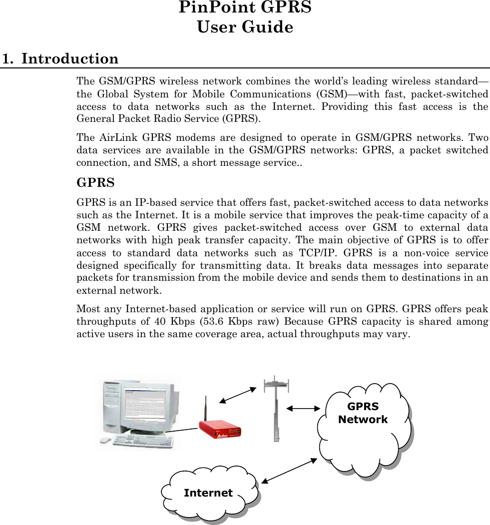    PinPoint GPRS User Guide 1. Introduction The GSM/GPRS wireless network combines the world’s leading wireless standard—the Global System for Mobile Communications (GSM)—with fast, packet-switched access to data networks such as the Internet. Providing this fast access is the General Packet Radio Service (GPRS). The AirLink GPRS modems are designed to operate in GSM/GPRS networks. Two data services are available in the GSM/GPRS networks: GPRS, a packet switched connection, and SMS, a short message service.. GPRS GPRS is an IP-based service that offers fast, packet-switched access to data networks such as the Internet. It is a mobile service that improves the peak-time capacity of a GSM network. GPRS gives packet-switched access over GSM to external data networks with high peak transfer capacity. The main objective of GPRS is to offer access to standard data networks such as TCP/IP. GPRS is a non-voice service designed specifically for transmitting data. It breaks data messages into separate packets for transmission from the mobile device and sends them to destinations in an external network. Most any Internet-based application or service will run on GPRS. GPRS offers peak throughputs of 40 Kbps (53.6 Kbps raw) Because GPRS capacity is shared among active users in the same coverage area, actual throughputs may vary.   GPRS Network    Internet 