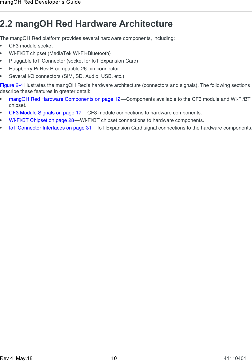 mangOH Red Developer’s GuideRev 4  May.18 10 411104012.2 mangOH Red Hardware ArchitectureThe mangOH Red platform provides several hardware components, including:•CF3 module socket•Wi-Fi/BT chipset (MediaTek Wi-Fi+Bluetooth)•Pluggable IoT Connector (socket for IoT Expansion Card)•Raspberry Pi Rev B-compatible 26-pin connector•Several I/O connectors (SIM, SD, Audio, USB, etc.)Figure 2-4 illustrates the mangOH Red’s hardware architecture (connectors and signals). The following sections describe these features in greater detail:•mangOH Red Hardware Components on page 12—Components available to the CF3 module and Wi-Fi/BT chipset.•CF3 Module Signals on page 17—CF3 module connections to hardware components.•Wi-Fi/BT Chipset on page 28—Wi-Fi/BT chipset connections to hardware components.•IoT Connector Interfaces on page 31—IoT Expansion Card signal connections to the hardware components.