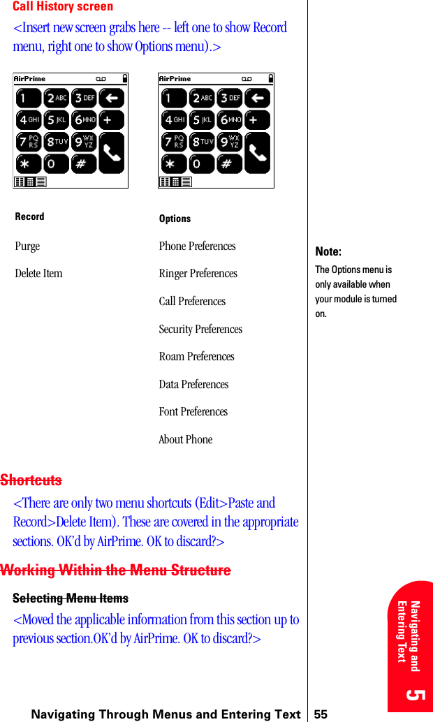 Navigating Through Menus and Entering Text 555 5 5 5 Navigating and Entering Text 5Call History screen&lt;Insert new screen grabs here -- left one to show Record menu, right one to show Options menu).&gt;Shortcuts&lt;There are only two menu shortcuts (Edit&gt;Paste and Record&gt;Delete Item). These are covered in the appropriate sections. OK’d by AirPrime. OK to discard?&gt;Working Within the Menu StructureSelecting Menu Items&lt;Moved the applicable information from this section up to previous section.OK’d by AirPrime. OK to discard?&gt;Record OptionsPurge Phone PreferencesDelete Item Ringer PreferencesCall PreferencesSecurity PreferencesRoam PreferencesData PreferencesFont PreferencesAbout PhoneNote:The Options menu is only available when your module is turned on.