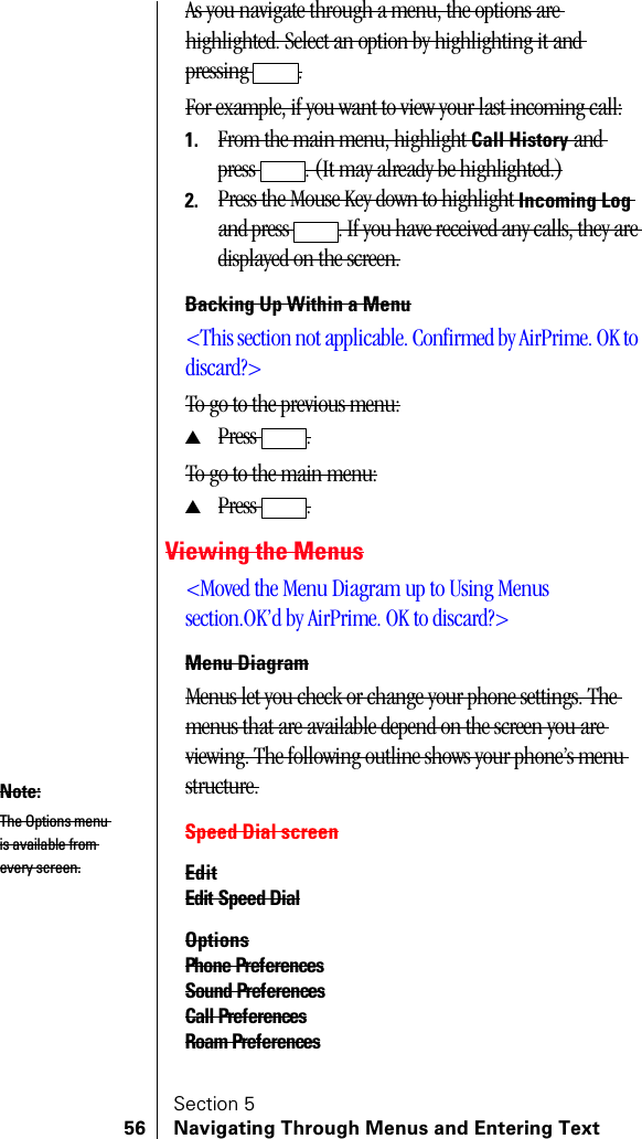 Section 556 Navigating Through Menus and Entering TextAs you navigate through a menu, the options are highlighted. Select an option by highlighting it and pressing .For example, if you want to view your last incoming call:1. From the main menu, highlight Call History and press . (It may already be highlighted.)2. Press the Mouse Key down to highlight Incoming Log and press  . If you have received any calls, they are displayed on the screen.Backing Up Within a Menu&lt;This section not applicable. Confirmed by AirPrime. OK to discard?&gt;To go to the previous menu:▲Press .To go to the main menu:▲Press .Viewing the Menus&lt;Moved the Menu Diagram up to Using Menus section.OK’d by AirPrime. OK to discard?&gt;Menu DiagramMenus let you check or change your phone settings. The menus that are available depend on the screen you are viewing. The following outline shows your phone’s menu structure.Speed Dial screenEditEdit Speed DialOptionsPhone PreferencesSound PreferencesCall PreferencesRoam PreferencesNote:The Options menu is available from every screen.