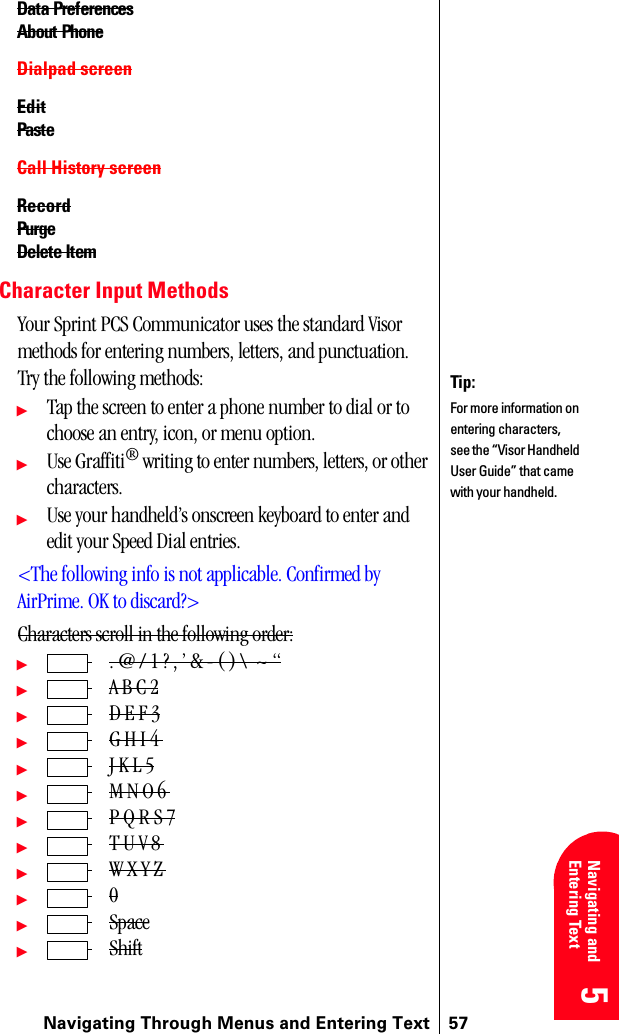 Navigating Through Menus and Entering Text 575 5 5 5 Navigating and Entering Text 5Data PreferencesAbout PhoneDialpad screenEditPasteCall History screenRecordPurgeDelete ItemCharacter Input MethodsYour Sprint PCS Communicator uses the standard Visor methods for entering numbers, letters, and punctuation. Try the following methods:ᮣTap the screen to enter a phone number to dial or to choose an entry, icon, or menu option.ᮣUse Graffiti® writing to enter numbers, letters, or other characters.ᮣUse your handheld’s onscreen keyboard to enter and edit your Speed Dial entries.&lt;The following info is not applicable. Confirmed by AirPrime. OK to discard?&gt;Characters scroll in the following order:ᮣ . @ / 1 ? , ’ &amp; - ( ) \  ~ “ᮣ A B C 2ᮣ D E F 3ᮣ G H I 4 ᮣ J K L 5ᮣ M N O 6 ᮣ P Q R S 7ᮣ T U V 8 ᮣ W X Y Z ᮣ  0ᮣ Spaceᮣ ShiftTip:For more information on entering characters, see the “Visor Handheld User Guide” that came with your handheld. 