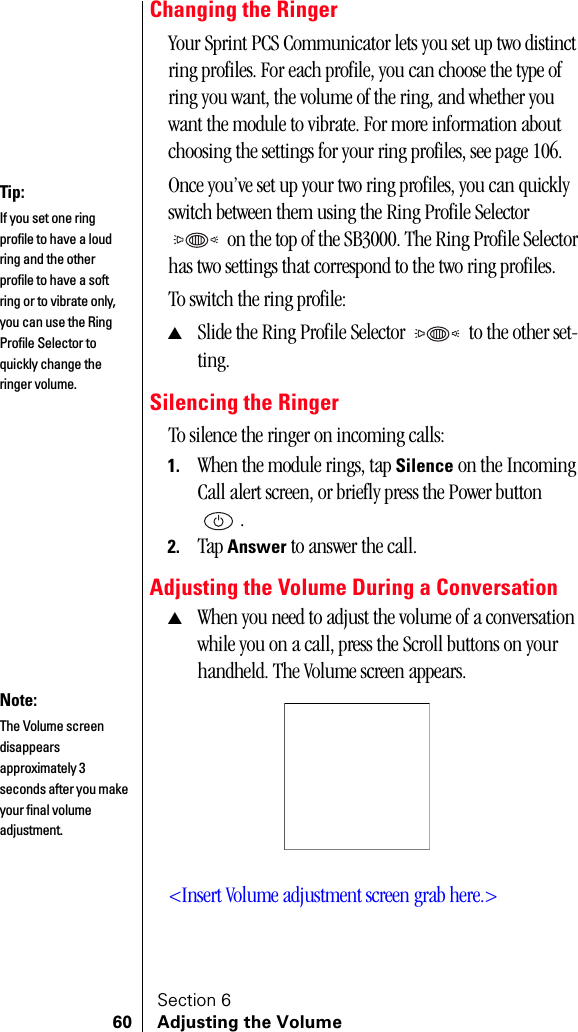 Section 660 Adjusting the VolumeChanging the RingerYour Sprint PCS Communicator lets you set up two distinct ring profiles. For each profile, you can choose the type of ring you want, the volume of the ring, and whether you want the module to vibrate. For more information about choosing the settings for your ring profiles, see page 106.Once you’ve set up your two ring profiles, you can quickly switch between them using the Ring Profile Selector  on the top of the SB3000. The Ring Profile Selector has two settings that correspond to the two ring profiles. To switch the ring profile:▲Slide the Ring Profile Selector  to the other set-ting.Silencing the RingerTo silence the ringer on incoming calls:1. When the module rings, tap Silence on the Incoming Call alert screen, or briefly press the Power button .2. Tap Answer to answer the call.Adjusting the Volume During a Conversation▲When you need to adjust the volume of a conversation while you on a call, press the Scroll buttons on your handheld. The Volume screen appears. &lt;Insert Volume adjustment screen grab here.&gt;Tip:If you set one ring profile to have a loud ring and the other profile to have a soft ring or to vibrate only, you can use the Ring Profile Selector to quickly change the ringer volume.Note:The Volume screen disappears approximately 3 seconds after you make your final volume adjustment.