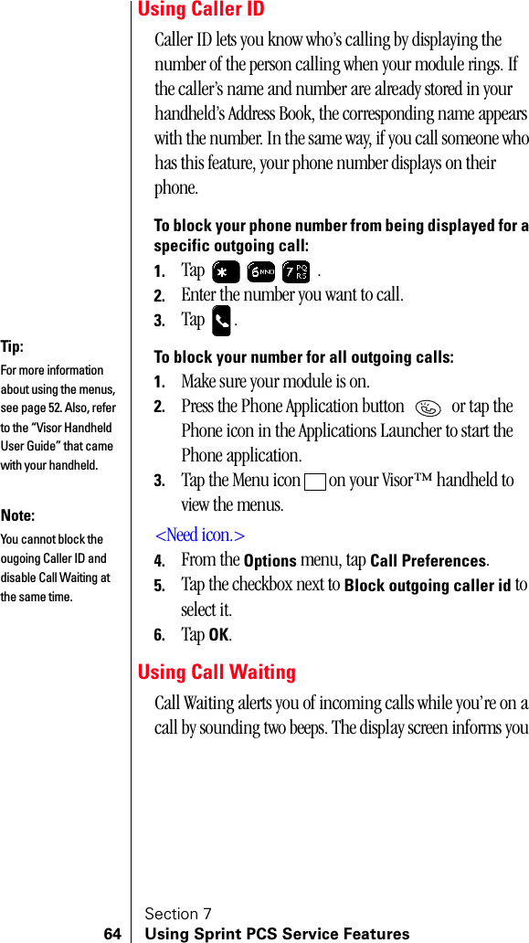 Section 764 Using Sprint PCS Service FeaturesUsing Caller IDCaller ID lets you know who’s calling by displaying the number of the person calling when your module rings. If the caller’s name and number are already stored in your handheld’s Address Book, the corresponding name appears with the number. In the same way, if you call someone who has this feature, your phone number displays on their phone.To block your phone number from being displayed for a specific outgoing call:1. Tap  .2. Enter the number you want to call.3. Tap .To block your number for all outgoing calls:1. Make sure your module is on.2. Press the Phone Application button   or tap the Phone icon in the Applications Launcher to start the Phone application.3. Tap the Menu icon   on your Visor™ handheld to view the menus.&lt;Need icon.&gt;4. From the Options menu, tap Call Preferences.5. Tap the checkbox next to Block outgoing caller id to select it.6. Tap OK.Using Call WaitingCall Waiting alerts you of incoming calls while you’re on a call by sounding two beeps. The display screen informs you Tip:For more information about using the menus, see page 52. Also, refer to the “Visor Handheld User Guide” that came with your handheld. Note:You cannot block the ougoing Caller ID and disable Call Waiting at the same time.