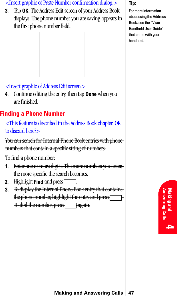 Making and Answering Calls 474 4 Understanding Roaming 4Making and Answering Calls 4 4&lt;Insert graphic of Paste Number confirmation dialog.&gt;3. Tap OK. The Address Edit screen of your Address Book displays. The phone number you are saving appears in the first phone number field.&lt;Insert graphic of Address Edit screen.&gt;4. Continue editing the entry, then tap Done when you are finished.Finding a Phone Number&lt;This feature is described in the Address Book chapter. OK to discard here?&gt;You can search for Internal Phone Book entries with phone numbers that contain a specific string of numbers.To find a phone number:1. Enter one or more digits. The more numbers you enter, the more specific the search becomes.2. Highlight Find and press  .3. To display the Internal Phone Book entry that contains the phone number, highlight the entry and press  . To dial the number, press   again.Tip:For more information about using the Address Book, see the “Visor Handheld User Guide” that came with your handheld.