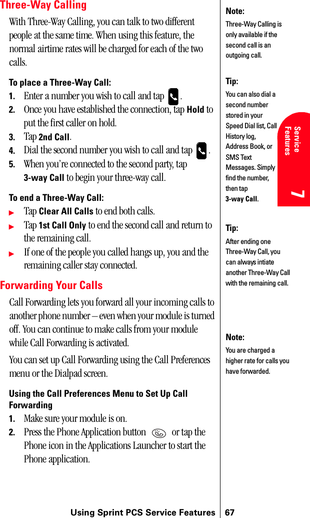 Using Sprint PCS Service Features 677Service Features 7Understanding Roaming 777Three-Way CallingWith Three-Way Calling, you can talk to two different people at the same time. When using this feature, the normal airtime rates will be charged for each of the two calls.To place a Three-Way Call:1. Enter a number you wish to call and tap  .2. Once you have established the connection, tap Hold to put the first caller on hold.3. Tap 2nd Call.4. Dial the second number you wish to call and tap  .5. When you’re connected to the second party, tap 3-way Call to begin your three-way call.To end a Three-Way Call:ᮣTap Clear All Calls to end both calls.ᮣTap 1st Call Only to end the second call and return to the remaining call.ᮣIf one of the people you called hangs up, you and the remaining caller stay connected.Forwarding Your CallsCall Forwarding lets you forward all your incoming calls to another phone number – even when your module is turned off. You can continue to make calls from your module while Call Forwarding is activated.You can set up Call Forwarding using the Call Preferences menu or the Dialpad screen.Using the Call Preferences Menu to Set Up Call Forwarding1. Make sure your module is on.2. Press the Phone Application button   or tap the Phone icon in the Applications Launcher to start the Phone application.Note:Three-Way Calling is only available if the second call is an outgoing call.Tip:You can also dial a second number stored in your Speed Dial list, Call History log, Address Book, or SMS Text Messages. Simply find the number, then tap 3-way Call.Tip:After ending one Three-Way Call, you can always intiate another Three-Way Call with the remaining call.Note:You are charged a higher rate for calls you have forwarded.