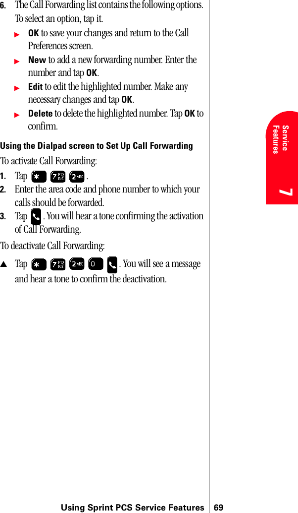 Using Sprint PCS Service Features 697Service Features 7Understanding Roaming 7776. The Call Forwarding list contains the following options. To select an option, tap it.ᮣOK to save your changes and return to the Call Preferences screen.ᮣNew to add a new forwarding number. Enter the number and tap OK.ᮣEdit to edit the highlighted number. Make any necessary changes and tap OK.ᮣDelete to delete the highlighted number. Tap OK to confirm.Using the Dialpad screen to Set Up Call ForwardingTo activate Call Forwarding: 1. Tap .2. Enter the area code and phone number to which your calls should be forwarded.3. Tap  . You will hear a tone confirming the activation of Call Forwarding.To deactivate Call Forwarding:▲Tap  . You will see a message and hear a tone to confirm the deactivation.