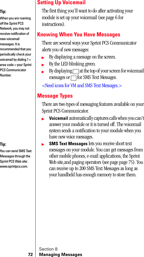 Section 872 Managing MessagesSetting Up VoicemailThe first thing you’ll want to do after activating your module is set up your voicemail (see page 6 for instructions).Knowing When You Have MessagesThere are several ways your Sprint PCS Communicator alerts you of new messages:ᮣBy displaying a message on the screen.ᮣBy the LED blinking green.ᮣBy displaying   at the top of your screen for voicemail messages or   for SMS Text Messages.&lt;Need icons for VM and SMS Text Messages.&gt;Message TypesThere are two types of messaging features available on your Sprint PCS Communicator.ᮣVoicemail automatically captures calls when you can’t answer your module or it is turned off. The voicemail system sends a notification to your module when you have new voice messages.ᮣSMS Text Messages lets you receive short text messages on your module. You can get messages from other mobile phones, e-mail applications, the Sprint Web site,and paging operators (see page page 75). You can receive up to 200 SMS Text Messages as long as your handheld has enough memory to store them.Tip:When you are roaming off the Sprint PCS Network, you may not receive notification of new voicemail messages. It is recommended that you periodically check your voicemail by dialing 1 + area code + your Sprint PCS Communicator Number.Tip:You can send SMS Text Messages through the Sprint PCS Web site: www.sprintpcs.com.