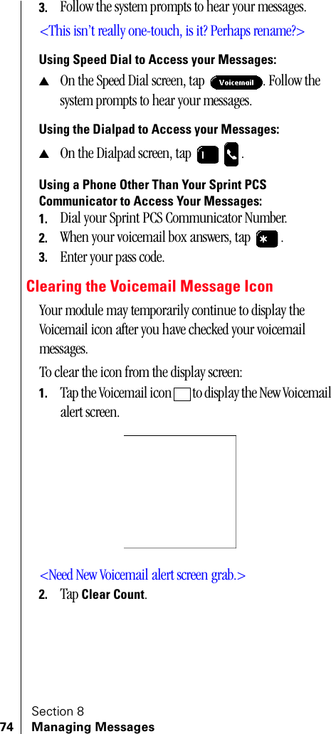 Section 874 Managing Messages3. Follow the system prompts to hear your messages.&lt;This isn’t really one-touch, is it? Perhaps rename?&gt;Using Speed Dial to Access your Messages:▲On the Speed Dial screen, tap  . Follow the system prompts to hear your messages.Using the Dialpad to Access your Messages:▲On the Dialpad screen, tap  .Using a Phone Other Than Your Sprint PCS Communicator to Access Your Messages:1. Dial your Sprint PCS Communicator Number.2. When your voicemail box answers, tap  .3. Enter your pass code.Clearing the Voicemail Message IconYour module may temporarily continue to display the Voicemail icon after you have checked your voicemail messages.To clear the icon from the display screen:1. Tap the Voicemail icon   to display the New Voicemail alert screen.&lt;Need New Voicemail alert screen grab.&gt;2. Tap Clear Count.