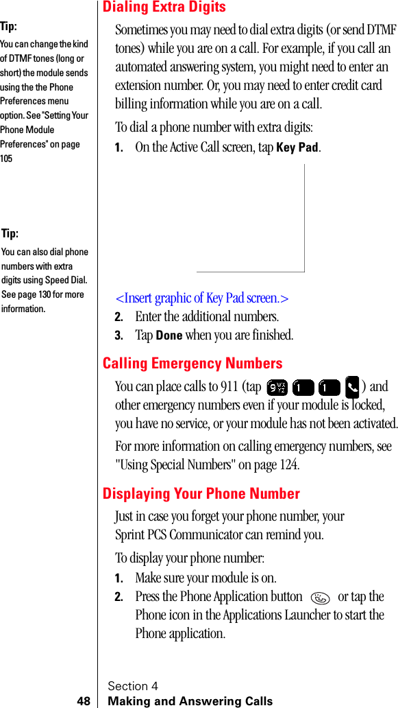 Section 448 Making and Answering CallsDialing Extra DigitsSometimes you may need to dial extra digits (or send DTMF tones) while you are on a call. For example, if you call an automated answering system, you might need to enter an extension number. Or, you may need to enter credit card billing information while you are on a call.To dial a phone number with extra digits:1. On the Active Call screen, tap Key Pad.&lt;Insert graphic of Key Pad screen.&gt;2. Enter the additional numbers.3. Tap Done when you are finished.Calling Emergency NumbersYou can place calls to 911 (tap  ) and other emergency numbers even if your module is locked, you have no service, or your module has not been activated.For more information on calling emergency numbers, see &quot;Using Special Numbers&quot; on page 124.Displaying Your Phone NumberJust in case you forget your phone number, your Sprint PCS Communicator can remind you.To display your phone number:1. Make sure your module is on.2. Press the Phone Application button   or tap the Phone icon in the Applications Launcher to start the Phone application.Tip:You can change the kind of DTMF tones (long or short) the module sends using the the Phone Preferences menu option. See &quot;Setting Your Phone Module Preferences&quot; on page 105Tip:You can also dial phone numbers with extra digits using Speed Dial. See page 130 for more information.