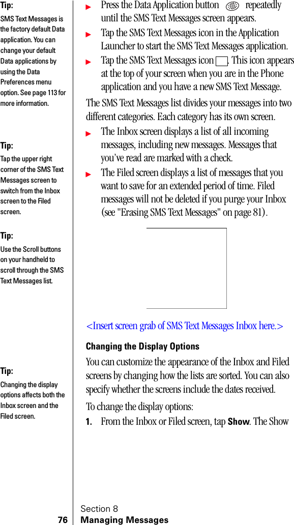 Section 876 Managing MessagesᮣPress the Data Application button   repeatedly until the SMS Text Messages screen appears.ᮣTap the SMS Text Messages icon in the Application Launcher to start the SMS Text Messages application.ᮣTap the SMS Text Messages icon  . This icon appears at the top of your screen when you are in the Phone application and you have a new SMS Text Message.The SMS Text Messages list divides your messages into two different categories. Each category has its own screen.ᮣThe Inbox screen displays a list of all incoming messages, including new messages. Messages that you’ve read are marked with a check.ᮣThe Filed screen displays a list of messages that you want to save for an extended period of time. Filed messages will not be deleted if you purge your Inbox (see &quot;Erasing SMS Text Messages&quot; on page 81). &lt;Insert screen grab of SMS Text Messages Inbox here.&gt;Changing the Display OptionsYou can customize the appearance of the Inbox and Filed screens by changing how the lists are sorted. You can also specify whether the screens include the dates received.To change the display options:1. From the Inbox or Filed screen, tap Show. The Show Tip:SMS Text Messages is the factory default Data application. You can change your default Data applications by using the Data Preferences menu option. See page 113 for more information.Tip:Tap the upper right corner of the SMS Text Messages screen to switch from the Inbox screen to the Filed screen.Tip:Use the Scroll buttons on your handheld to scroll through the SMS Text Messages list.Tip:Changing the display options affects both the Inbox screen and the Filed screen.