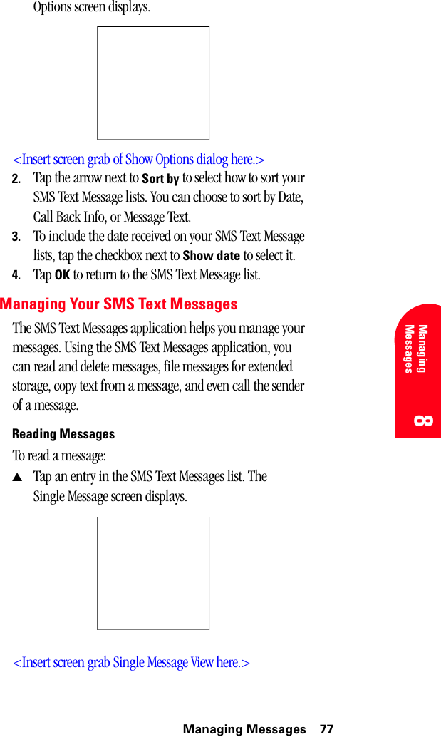 Managing Messages 778 8 Managing Messages 888Options screen displays.&lt;Insert screen grab of Show Options dialog here.&gt;2. Tap the arrow next to Sort by to select how to sort your SMS Text Message lists. You can choose to sort by Date, Call Back Info, or Message Text.3. To include the date received on your SMS Text Message lists, tap the checkbox next to Show date to select it.4. Tap OK to return to the SMS Text Message list.Managing Your SMS Text MessagesThe SMS Text Messages application helps you manage your messages. Using the SMS Text Messages application, you can read and delete messages, file messages for extended storage, copy text from a message, and even call the sender of a message.Reading MessagesTo read a message:▲Tap an entry in the SMS Text Messages list. The Single Message screen displays.&lt;Insert screen grab Single Message View here.&gt;