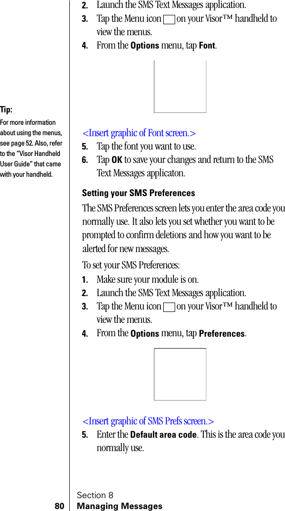 Section 880 Managing Messages2. Launch the SMS Text Messages application.3. Tap the Menu icon   on your Visor™ handheld to view the menus.4. From the Options menu, tap Font.&lt;Insert graphic of Font screen.&gt;5. Tap the font you want to use.6. Tap OK to save your changes and return to the SMS Text Messages applicaton.Setting your SMS PreferencesThe SMS Preferences screen lets you enter the area code you normally use. It also lets you set whether you want to be prompted to confirm deletions and how you want to be alerted for new messages.To set your SMS Preferences:1. Make sure your module is on.2. Launch the SMS Text Messages application.3. Tap the Menu icon   on your Visor™ handheld to view the menus.4. From the Options menu, tap Preferences.&lt;Insert graphic of SMS Prefs screen.&gt;5. Enter the Default area code. This is the area code you normally use.Tip:For more information about using the menus, see page 52. Also, refer to the “Visor Handheld User Guide” that came with your handheld. 