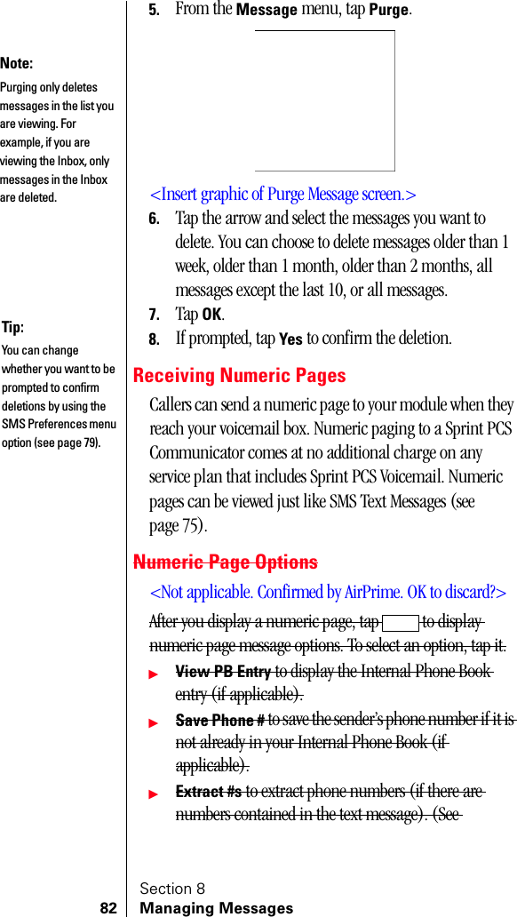 Section 882 Managing Messages5. From the Message menu, tap Purge.&lt;Insert graphic of Purge Message screen.&gt;6. Tap the arrow and select the messages you want to delete. You can choose to delete messages older than 1 week, older than 1 month, older than 2 months, all messages except the last 10, or all messages.7. Tap OK.8. If prompted, tap Yes to confirm the deletion.Receiving Numeric PagesCallers can send a numeric page to your module when they reach your voicemail box. Numeric paging to a Sprint PCS Communicator comes at no additional charge on any service plan that includes Sprint PCS Voicemail. Numeric pages can be viewed just like SMS Text Messages (see page 75).Numeric Page Options&lt;Not applicable. Confirmed by AirPrime. OK to discard?&gt;After you display a numeric page, tap   to display numeric page message options. To select an option, tap it.ᮣView PB Entry to display the Internal Phone Book entry (if applicable).ᮣSave Phone # to save the sender’s phone number if it is not already in your Internal Phone Book (if applicable).ᮣExtract #s to extract phone numbers (if there are numbers contained in the text message). (See Note:Purging only deletes messages in the list you are viewing. For example, if you are viewing the Inbox, only messages in the Inbox are deleted.Tip:You can change whether you want to be prompted to confirm deletions by using the SMS Preferences menu option (see page 79).