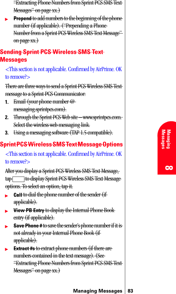 Managing Messages 838 8 Managing Messages 888“Extracting Phone Numbers from Sprint PCS SMS Text Messages” on page xx.)ᮣPrepend to add numbers to the beginning of the phone number (if applicable). (“Prepending a Phone Number from a Sprint PCS Wireless SMS Text Message” on page xx.)Sending Sprint PCS Wireless SMS Text Messages&lt;This section is not applicable. Confirmed by AirPrime. OK to remove?&gt;There are three ways to send a Sprint PCS Wireless SMS Text message to a Sprint PCS Communicator:1. Email (your phone number @ messaging.sprintpcs.com).2. Through the Sprint PCS Web site – www.sprintpcs.com. Select the wireless web messaging link.3. Using a messaging software (TAP 1.5 compatible).Sprint PCS Wireless SMS Text Message Options&lt;This section is not applicable. Confirmed by AirPrime. OK to remove?&gt;After you display a Sprint PCS Wireless SMS Text Message, tap  to display Sprint PCS Wireless SMS Text Message options. To select an option, tap it.ᮣCall to dial the phone number of the sender (if applicable).ᮣView PB Entry to display the Internal Phone Book entry (if applicable).ᮣSave Phone # to save the sender’s phone number if it is not already in your Internal Phone Book (if applicable).ᮣExtract #s to extract phone numbers (if there are numbers contained in the text message). (See “Extracting Phone Numbers from Sprint PCS SMS Text Messages” on page xx.)