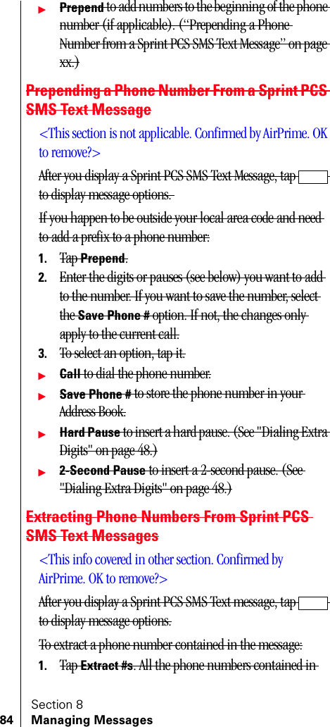 Section 884 Managing MessagesᮣPrepend to add numbers to the beginning of the phone number (if applicable). (“Prepending a Phone Number from a Sprint PCS SMS Text Message” on page xx.)Prepending a Phone Number From a Sprint PCS SMS Text Message&lt;This section is not applicable. Confirmed by AirPrime. OK to remove?&gt;After you display a Sprint PCS SMS Text Message, tap   to display message options. If you happen to be outside your local area code and need to add a prefix to a phone number:1. Tap Prepend.2. Enter the digits or pauses (see below) you want to add to the number. If you want to save the number, select the Save Phone # option. If not, the changes only apply to the current call.3. To select an option, tap it.ᮣCall to dial the phone number.ᮣSave Phone # to store the phone number in your Address Book.ᮣHard Pause to insert a hard pause. (See &quot;Dialing Extra Digits&quot; on page 48.)ᮣ2-Second Pause to insert a 2-second pause. (See &quot;Dialing Extra Digits&quot; on page 48.)Extracting Phone Numbers From Sprint PCS SMS Text Messages&lt;This info covered in other section. Confirmed by AirPrime. OK to remove?&gt;After you display a Sprint PCS SMS Text message, tap  to display message options.To extract a phone number contained in the message:1. Tap Extract #s. All the phone numbers contained in 