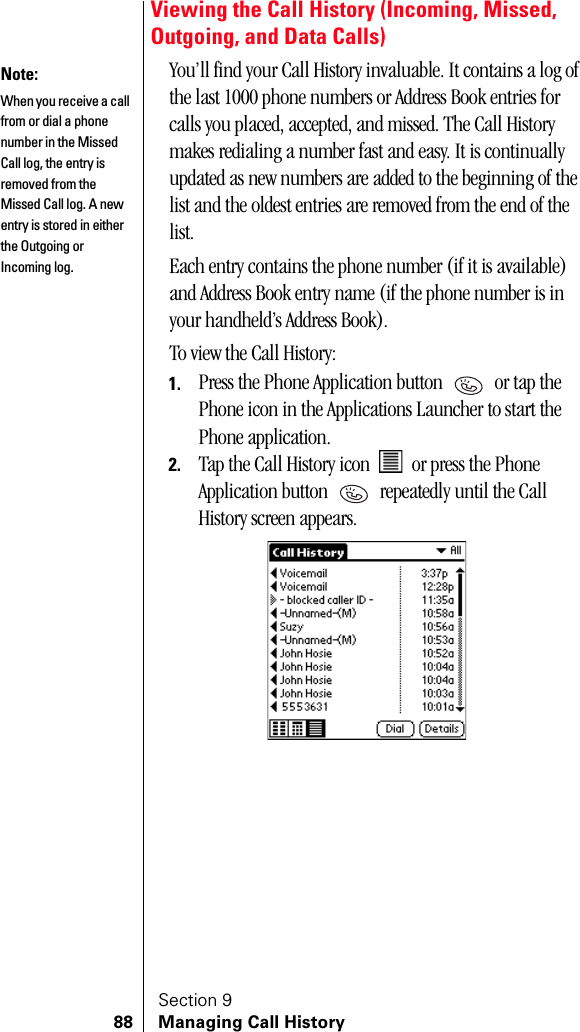 Section 988 Managing Call HistoryViewing the Call History (Incoming, Missed, Outgoing, and Data Calls)You’ll find your Call History invaluable. It contains a log of the last 1000 phone numbers or Address Book entries for calls you placed, accepted, and missed. The Call History makes redialing a number fast and easy. It is continually updated as new numbers are added to the beginning of the list and the oldest entries are removed from the end of the list.Each entry contains the phone number (if it is available) and Address Book entry name (if the phone number is in your handheld’s Address Book).To view the Call History:1. Press the Phone Application button   or tap the Phone icon in the Applications Launcher to start the Phone application.2. Tap the Call History icon   or press the Phone Application button   repeatedly until the Call History screen appears.Note: When you receive a call from or dial a phone number in the Missed Call log, the entry is removed from the Missed Call log. A new entry is stored in either the Outgoing or Incoming log.