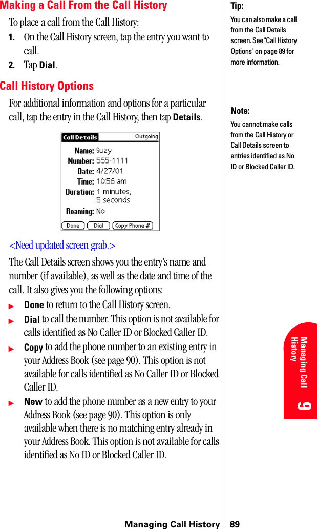 Managing Call History 899 9 Understanding Roaming 9Managing Call History 9 9Making a Call From the Call HistoryTo place a call from the Call History:1. On the Call History screen, tap the entry you want to call.2. Tap Dial.Call History OptionsFor additional information and options for a particular call, tap the entry in the Call History, then tap Details. &lt;Need updated screen grab.&gt;The Call Details screen shows you the entry’s name and number (if available), as well as the date and time of the call. It also gives you the following options:ᮣDone to return to the Call History screen.ᮣDial to call the number. This option is not available for calls identified as No Caller ID or Blocked Caller ID.ᮣCopy to add the phone number to an existing entry in your Address Book (see page 90). This option is not available for calls identified as No Caller ID or Blocked Caller ID.ᮣNew to add the phone number as a new entry to your Address Book (see page 90). This option is only available when there is no matching entry already in your Address Book. This option is not available for calls identified as No ID or Blocked Caller ID.Tip:You can also make a call from the Call Details screen. See &quot;Call History Options&quot; on page 89 for more information.Note:You cannot make calls from the Call History or Call Details screen to entries identified as No ID or Blocked Caller ID.