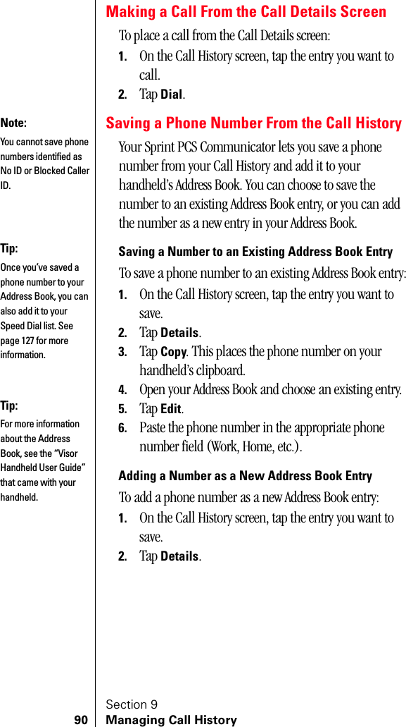 Section 990 Managing Call HistoryMaking a Call From the Call Details ScreenTo place a call from the Call Details screen:1. On the Call History screen, tap the entry you want to call.2. Tap Dial.Saving a Phone Number From the Call HistoryYour Sprint PCS Communicator lets you save a phone number from your Call History and add it to your handheld’s Address Book. You can choose to save the number to an existing Address Book entry, or you can add the number as a new entry in your Address Book.Saving a Number to an Existing Address Book EntryTo save a phone number to an existing Address Book entry:1. On the Call History screen, tap the entry you want to save.2. Tap Details.3. Tap Copy. This places the phone number on your handheld’s clipboard.4. Open your Address Book and choose an existing entry.5. Tap Edit.6. Paste the phone number in the appropriate phone number field (Work, Home, etc.).Adding a Number as a New Address Book EntryTo add a phone number as a new Address Book entry:1. On the Call History screen, tap the entry you want to save.2. Tap Details.Note:You cannot save phone numbers identified as No ID or Blocked Caller ID.Tip:Once you’ve saved a phone number to your Address Book, you can also add it to your Speed Dial list. See page 127 for more information.Tip:For more information about the Address Book, see the “Visor Handheld User Guide” that came with your handheld. 