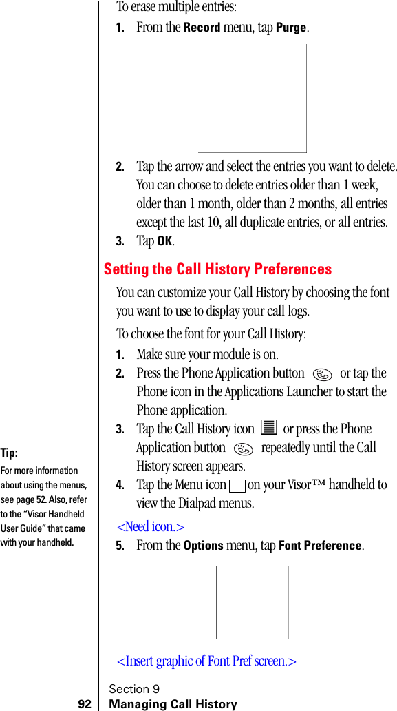 Section 992 Managing Call HistoryTo erase multiple entries:1. From the Record menu, tap Purge.2. Tap the arrow and select the entries you want to delete. You can choose to delete entries older than 1 week, older than 1 month, older than 2 months, all entries except the last 10, all duplicate entries, or all entries.3. Tap OK.Setting the Call History PreferencesYou can customize your Call History by choosing the font you want to use to display your call logs.To choose the font for your Call History:1. Make sure your module is on.2. Press the Phone Application button   or tap the Phone icon in the Applications Launcher to start the Phone application.3. Tap the Call History icon   or press the Phone Application button   repeatedly until the Call History screen appears.4. Tap the Menu icon   on your Visor™ handheld to view the Dialpad menus.&lt;Need icon.&gt;5. From the Options menu, tap Font Preference.&lt;Insert graphic of Font Pref screen.&gt;Tip:For more information about using the menus, see page 52. Also, refer to the “Visor Handheld User Guide” that came with your handheld. 