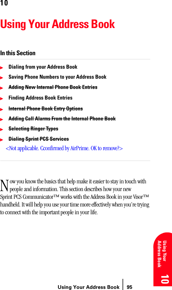 Using Your Address Book 9510 10 10 10 Using YourAddress Book 1010Using Your Address BookIn this SectionᮣDialing from your Address BookᮣSaving Phone Numbers to your Address BookᮣAdding New Internal Phone Book EntriesᮣFinding Address Book EntriesᮣInternal Phone Book Entry OptionsᮣAdding Call Alarms From the Internal Phone BookᮣSelecting Ringer TypesᮣDialing Sprint PCS Services&lt;Not applicable. Cconfirmed by AirPrime. OK to remove?&gt;ow you know the basics that help make it easier to stay in touch with people and information. This section describes how your new Sprint PCS Communicator™ works with the Address Book in your Visor™ handheld. It will help you use your time more effectively when you’re trying to connect with the important people in your life.N