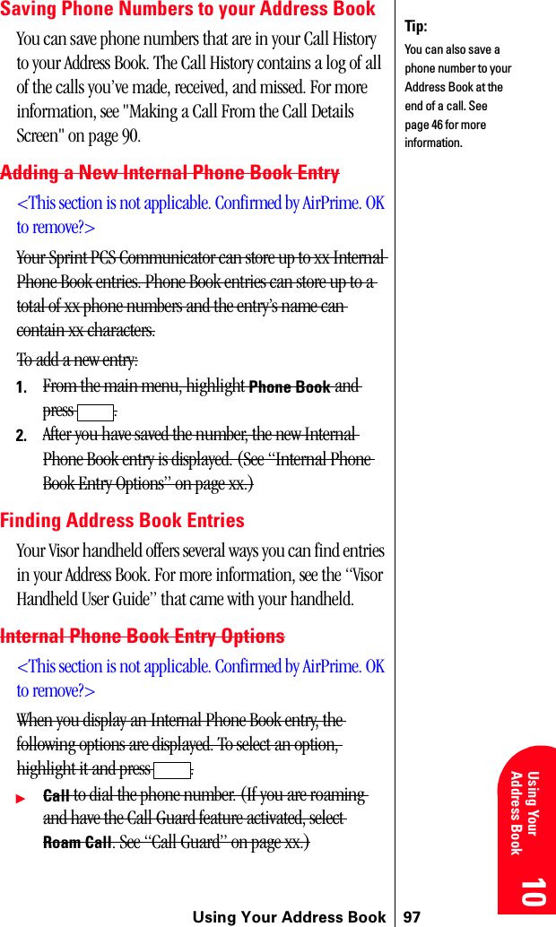 Using Your Address Book 9710 10 10 10 Using YourAddress Book 10Saving Phone Numbers to your Address BookYou can save phone numbers that are in your Call History to your Address Book. The Call History contains a log of all of the calls you’ve made, received, and missed. For more information, see &quot;Making a Call From the Call Details Screen&quot; on page 90.Adding a New Internal Phone Book Entry&lt;This section is not applicable. Confirmed by AirPrime. OK to remove?&gt;Your Sprint PCS Communicator can store up to xx Internal Phone Book entries. Phone Book entries can store up to a total of xx phone numbers and the entry’s name can contain xx characters.To add a new entry:1. From the main menu, highlight Phone Book and press .2. After you have saved the number, the new Internal Phone Book entry is displayed. (See “Internal Phone Book Entry Options” on page xx.)Finding Address Book EntriesYour Visor handheld offers several ways you can find entries in your Address Book. For more information, see the “Visor Handheld User Guide” that came with your handheld.Internal Phone Book Entry Options&lt;This section is not applicable. Confirmed by AirPrime. OK to remove?&gt;When you display an Internal Phone Book entry, the following options are displayed. To select an option, highlight it and press  .ᮣCall to dial the phone number. (If you are roaming and have the Call Guard feature activated, select Roam Call. See “Call Guard” on page xx.)Tip:You can also save a phone number to your Address Book at the end of a call. See page 46 for more information.