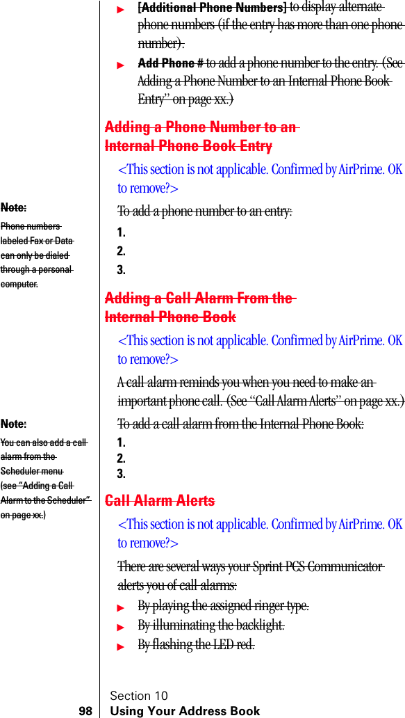Section 1098 Using Your Address Bookᮣ[Additional Phone Numbers] to display alternate phone numbers (if the entry has more than one phone number).ᮣAdd Phone # to add a phone number to the entry. (See Adding a Phone Number to an Internal Phone Book Entry” on page xx.)Adding a Phone Number to an Internal Phone Book Entry&lt;This section is not applicable. Confirmed by AirPrime. OK to remove?&gt;To add a phone number to an entry:1.2.3.Adding a Call Alarm From the Internal Phone Book&lt;This section is not applicable. Confirmed by AirPrime. OK to remove?&gt;A call alarm reminds you when you need to make an important phone call. (See “Call Alarm Alerts” on page xx.)To add a call alarm from the Internal Phone Book:1.2.3.Call Alarm Alerts&lt;This section is not applicable. Confirmed by AirPrime. OK to remove?&gt;There are several ways your Sprint PCS Communicator alerts you of call alarms:ᮣBy playing the assigned ringer type.ᮣBy illuminating the backlight.ᮣBy flashing the LED red.Note:Phone numbers labeled Fax or Data can only be dialed through a personal computer.Note:You can also add a call alarm from the Scheduler menu (see “Adding a Call Alarm to the Scheduler” on page xx.)