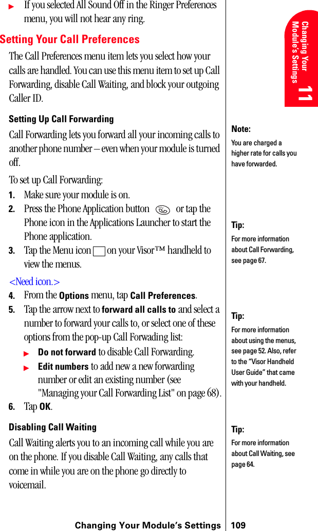 Changing Your Module’s Settings 109Changing Your Module’s Settings 11 11 Understanding Roaming 11 11 11ᮣIf you selected All Sound Off in the Ringer Preferences menu, you will not hear any ring.Setting Your Call PreferencesThe Call Preferences menu item lets you select how your calls are handled. You can use this menu item to set up Call Forwarding, disable Call Waiting, and block your outgoing Caller ID.Setting Up Call ForwardingCall Forwarding lets you forward all your incoming calls to another phone number – even when your module is turned off.To set up Call Forwarding:1. Make sure your module is on.2. Press the Phone Application button   or tap the Phone icon in the Applications Launcher to start the Phone application.3. Tap the Menu icon   on your Visor™ handheld to view the menus.&lt;Need icon.&gt;4. From the Options menu, tap Call Preferences.5. Tap the arrow next to forward all calls to and select a number to forward your calls to, or select one of these options from the pop-up Call Forwading list:ᮣDo not forward to disable Call Forwarding.ᮣEdit numbers to add new a new forwarding number or edit an existing number (see &quot;Managing your Call Forwarding List&quot; on page 68).6. Tap OK.Disabling Call Waiting Call Waiting alerts you to an incoming call while you are on the phone. If you disable Call Waiting, any calls that come in while you are on the phone go directly to voicemail.Tip:For more information about Call Forwarding, see page 67.Note:You are charged a higher rate for calls you have forwarded.Tip:For more information about using the menus, see page 52. Also, refer to the “Visor Handheld User Guide” that came with your handheld. Tip:For more information about Call Waiting, see page 64.
