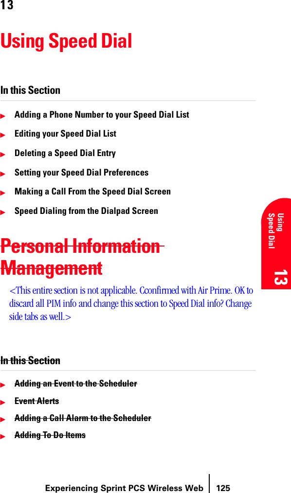 Experiencing Sprint PCS Wireless Web 125Understanding Roaming 13 13 UsingSpeed Dial 13 13 1313Using Speed DialIn this SectionᮣAdding a Phone Number to your Speed Dial ListᮣEditing your Speed Dial ListᮣDeleting a Speed Dial EntryᮣSetting your Speed Dial PreferencesᮣMaking a Call From the Speed Dial ScreenᮣSpeed Dialing from the Dialpad ScreenPersonal Information Management&lt;This entire section is not applicable. Cconfirmed with Air Prime. OK to discard all PIM info and change this section to Speed Dial info? Change side tabs as well.&gt;In this SectionᮣAdding an Event to the SchedulerᮣEvent AlertsᮣAdding a Call Alarm to the SchedulerᮣAdding To Do Items