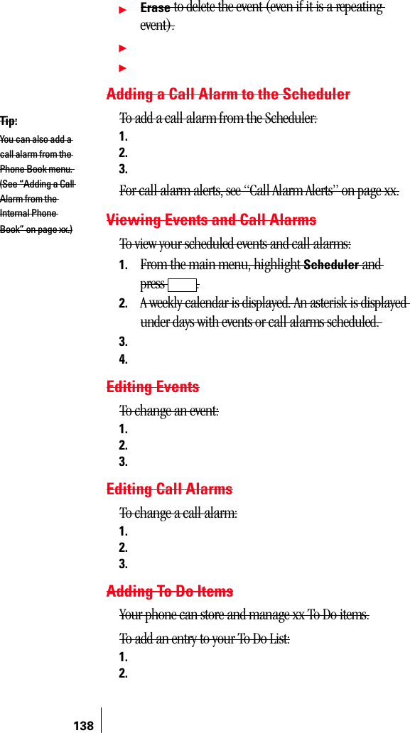 138ᮣErase to delete the event (even if it is a repeating event).ᮣᮣAdding a Call Alarm to the SchedulerTo add a call alarm from the Scheduler:1.2.3.For call alarm alerts, see “Call Alarm Alerts” on page xx.Viewing Events and Call AlarmsTo view your scheduled events and call alarms:1. From the main menu, highlight Scheduler and press .2. A weekly calendar is displayed. An asterisk is displayed under days with events or call alarms scheduled. 3.4.Editing EventsTo change an event:1.2.3.Editing Call AlarmsTo change a call alarm:1.2.3.Adding To Do ItemsYour phone can store and manage xx To Do items.To add an entry to your To Do List:1.2.Tip:You can also add a call alarm from the Phone Book menu. (See “Adding a Call Alarm from the Internal Phone Book” on page xx.)