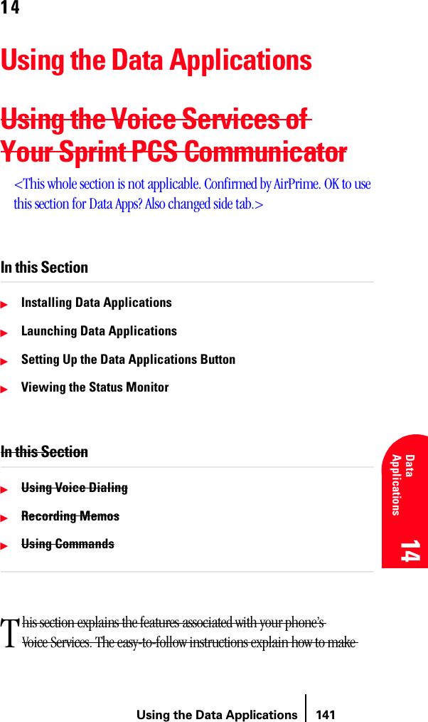 Using the Data Applications 141Understanding Roaming 14 14 Understanding Roaming 14 Data Applications 14 1414Using the Data ApplicationsUsing the Voice Services of Your Sprint PCS Communicator&lt;This whole section is not applicable. Confirmed by AirPrime. OK to use this section for Data Apps? Also changed side tab.&gt;In this SectionᮣInstalling Data ApplicationsᮣLaunching Data ApplicationsᮣSetting Up the Data Applications ButtonᮣViewing the Status MonitorIn this SectionᮣUsing Voice DialingᮣRecording MemosᮣUsing Commandshis section explains the features associated with your phone’s Voice Services. The easy-to-follow instructions explain how to make T