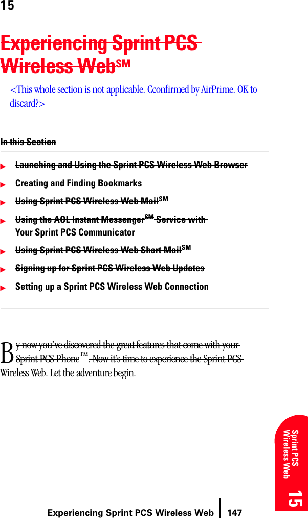 Experiencing Sprint PCS Wireless Web 14715 15 15 15 Sprint PCS Wireless Web 1515Experiencing Sprint PCS Wireless WebSM&lt;This whole section is not applicable. Cconfirmed by AirPrime. OK to discard?&gt;In this SectionᮣLaunching and Using the Sprint PCS Wireless Web BrowserᮣCreating and Finding BookmarksᮣUsing Sprint PCS Wireless Web MailSMᮣUsing the AOL Instant MessengerSM Service with Your Sprint PCS CommunicatorᮣUsing Sprint PCS Wireless Web Short MailSMᮣSigning up for Sprint PCS Wireless Web UpdatesᮣSetting up a Sprint PCS Wireless Web Connectiony now you’ve discovered the great features that come with your Sprint PCS Phone™. Now it’s time to experience the Sprint PCS Wireless Web. Let the adventure begin.B