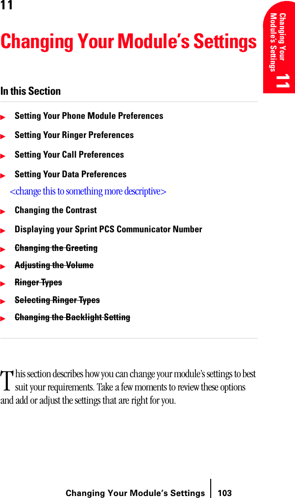 Changing Your Module’s Settings 103Changing Your Module’s Settings11 11 11 11 1111Changing Your Module’s SettingsIn this SectionᮣSetting Your Phone Module PreferencesᮣSetting Your Ringer PreferencesᮣSetting Your Call PreferencesᮣSetting Your Data Preferences&lt;change this to something more descriptive&gt;ᮣChanging the ContrastᮣDisplaying your Sprint PCS Communicator NumberᮣChanging the GreetingᮣAdjusting the VolumeᮣRinger TypesᮣSelecting Ringer TypesᮣChanging the Backlight Settinghis section describes how you can change your module’s settings to best suit your requirements. Take a few moments to review these options and add or adjust the settings that are right for you.T