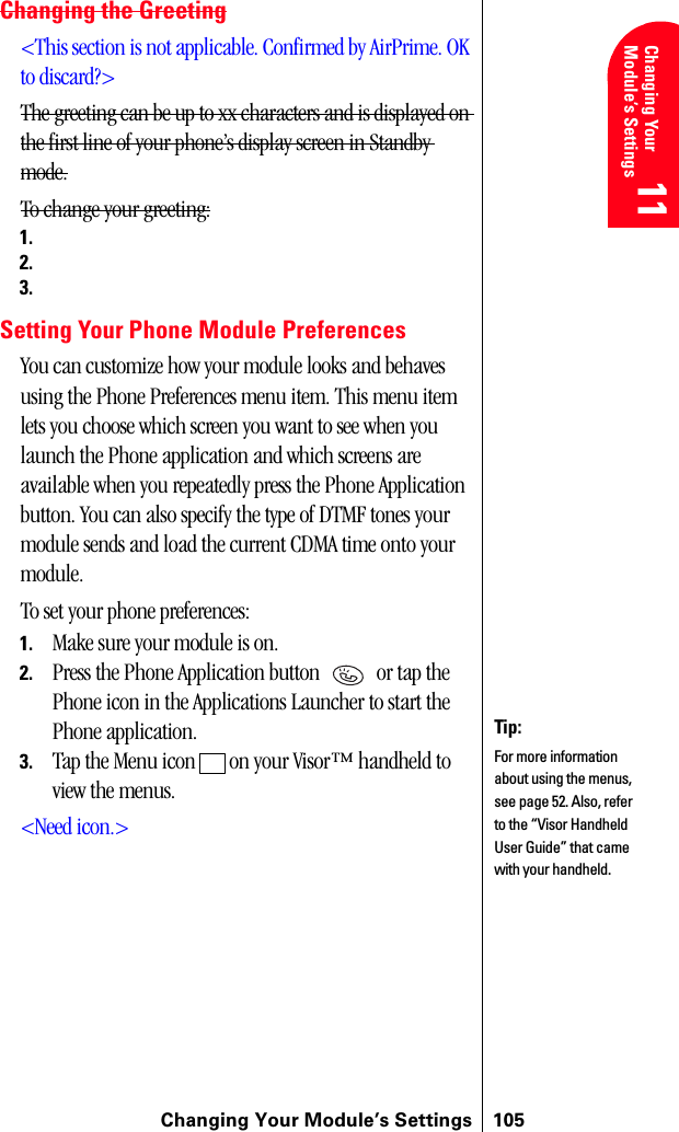 Changing Your Module’s Settings 105Changing Your Module’s Settings 11 11 Understanding Roaming 11 11 11Changing the Greeting&lt;This section is not applicable. Confirmed by AirPrime. OK to discard?&gt;The greeting can be up to xx characters and is displayed on the first line of your phone’s display screen in Standby mode.To change your greeting:1.2.3.Setting Your Phone Module PreferencesYou can customize how your module looks and behaves using the Phone Preferences menu item. This menu item lets you choose which screen you want to see when you launch the Phone application and which screens are available when you repeatedly press the Phone Application button. You can also specify the type of DTMF tones your module sends and load the current CDMA time onto your module.To set your phone preferences:1. Make sure your module is on.2. Press the Phone Application button   or tap the Phone icon in the Applications Launcher to start the Phone application.3. Tap the Menu icon   on your Visor™ handheld to view the menus.&lt;Need icon.&gt;Tip:For more information about using the menus, see page 52. Also, refer to the “Visor Handheld User Guide” that came with your handheld. 