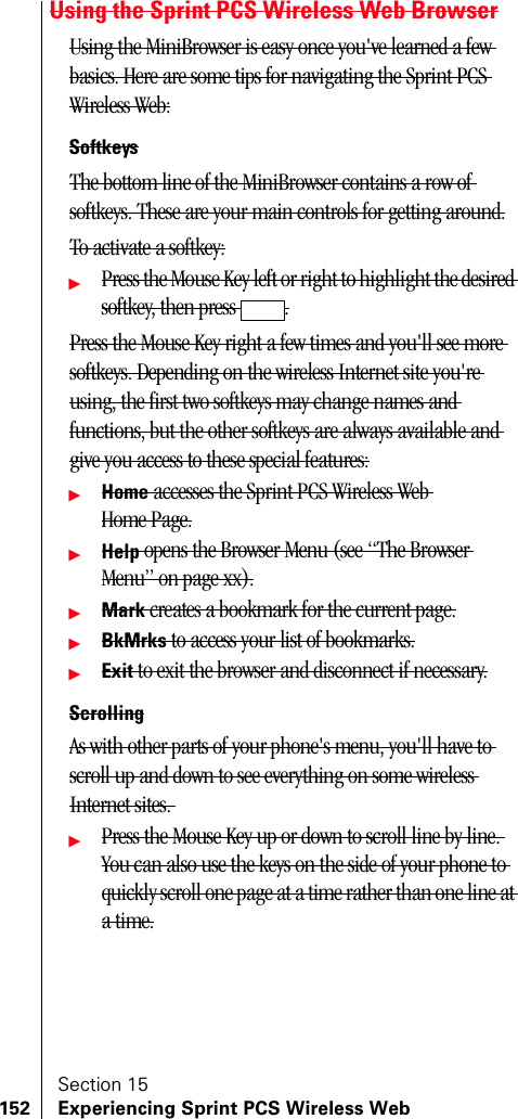 Section 15152 Experiencing Sprint PCS Wireless WebUsing the Sprint PCS Wireless Web BrowserUsing the MiniBrowser is easy once you&apos;ve learned a few basics. Here are some tips for navigating the Sprint PCS Wireless Web:SoftkeysThe bottom line of the MiniBrowser contains a row of softkeys. These are your main controls for getting around.To activate a softkey:ᮣPress the Mouse Key left or right to highlight the desired softkey, then press  .Press the Mouse Key right a few times and you&apos;ll see more softkeys. Depending on the wireless Internet site you&apos;re using, the first two softkeys may change names and functions, but the other softkeys are always available and give you access to these special features:ᮣHome accesses the Sprint PCS Wireless Web Home Page.ᮣHelp opens the Browser Menu (see “The Browser Menu” on page xx).ᮣMark creates a bookmark for the current page.ᮣBkMrks to access your list of bookmarks.ᮣExit to exit the browser and disconnect if necessary.ScrollingAs with other parts of your phone&apos;s menu, you&apos;ll have to scroll up and down to see everything on some wireless Internet sites. ᮣPress the Mouse Key up or down to scroll line by line. You can also use the keys on the side of your phone to quickly scroll one page at a time rather than one line at a time.