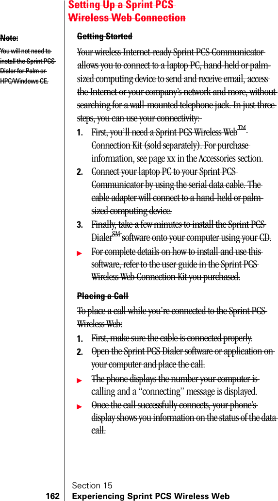 Section 15162 Experiencing Sprint PCS Wireless WebSetting Up a Sprint PCS Wireless Web ConnectionGetting StartedYour wireless Internet-ready Sprint PCS Communicator allows you to connect to a laptop PC, hand-held or palm-sized computing device to send and receive email, access the Internet or your company’s network and more, without searching for a wall-mounted telephone jack. In just three steps, you can use your connectivity: 1. First, you’ll need a Sprint PCS Wireless Web™ Connection Kit (sold separately). For purchase information, see page xx in the Accessories section.2. Connect your laptop PC to your Sprint PCS Communicator by using the serial data cable. The cable adapter will connect to a hand-held or palm-sized computing device.3. Finally, take a few minutes to install the Sprint PCS DialerSM software onto your computer using your CD.ᮣFor complete details on how to install and use this software, refer to the user guide in the Sprint PCS Wireless Web Connection Kit you purchased.Placing a CallTo place a call while you’re connected to the Sprint PCS Wireless Web:1. First, make sure the cable is connected properly.2. Open the Sprint PCS Dialer software or application on your computer and place the call.ᮣThe phone displays the number your computer is calling and a “connecting” message is displayed.ᮣOnce the call successfully connects, your phone’s display shows you information on the status of the data call.Note:You will not need to install the Sprint PCS Dialer for Palm or HPC/Windows CE.