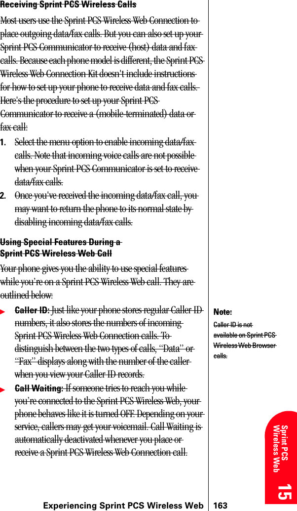 Experiencing Sprint PCS Wireless Web 16315 15 15 15 Sprint PCS Wireless Web 15Receiving Sprint PCS Wireless CallsMost users use the Sprint PCS Wireless Web Connection to place outgoing data/fax calls. But you can also set up your Sprint PCS Communicator to receive (host) data and fax calls. Because each phone model is different, the Sprint PCS Wireless Web Connection Kit doesn&apos;t include instructions for how to set up your phone to receive data and fax calls. Here&apos;s the procedure to set up your Sprint PCS Communicator to receive a (mobile-terminated) data or fax call:1. Select the menu option to enable incoming data/fax calls. Note that incoming voice calls are not possible when your Sprint PCS Communicator is set to receive data/fax calls.2. Once you&apos;ve received the incoming data/fax call, you may want to return the phone to its normal state by disabling incoming data/fax calls.Using Special Features During a Sprint PCS Wireless Web CallYour phone gives you the ability to use special features while you’re on a Sprint PCS Wireless Web call. They are outlined below:ᮣCaller ID: Just like your phone stores regular Caller ID numbers, it also stores the numbers of incoming Sprint PCS Wireless Web Connection calls. To distinguish between the two types of calls, “Data” or “Fax” displays along with the number of the caller when you view your Caller ID records.ᮣCall Waiting: If someone tries to reach you while you’re connected to the Sprint PCS Wireless Web, your phone behaves like it is turned OFF. Depending on your service, callers may get your voicemail. Call Waiting is automatically deactivated whenever you place or receive a Sprint PCS Wireless Web Connection call.Note:Caller ID is not available on Sprint PCS Wireless Web Browser calls.