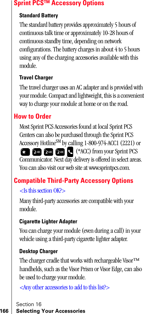 Section 16166 Selecting Your AccessoriesSprint PCS™ Accessory OptionsStandard BatteryThe standard battery provides approximately 5 hours of continuous talk time or approximately 10-28 hours of continuous standby time, depending on network configurations. The battery charges in about 4 to 5 hours using any of the charging accessories available with this module.Travel ChargerThe travel charger uses an AC adapter and is provided with your module. Compact and lightweight, this is a convenient way to charge your module at home or on the road.How to OrderMost Sprint PCS Accessories found at local Sprint PCS Centers can also be purchased through the Sprint PCS Accessory HotlineSM by calling 1-800-974-ACC1 (2221) or  (*ACC) from your Sprint PCS Communicator. Next day delivery is offered in select areas. You can also visit our web site at www.sprintpcs.com.Compatible Third-Party Accessory Options&lt;Is this section OK?&gt;Many third-party accessories are compatible with your module.Cigarette Lighter AdapterYou can charge your module (even during a call) in your vehicle using a third-party cigarette lighter adapter.Desktop ChargerThe charger cradle that works with rechargeable Visor™ handhelds, such as the Visor Prism or Visor Edge, can also be used to charge your module. &lt;Any other accessories to add to this list?&gt;