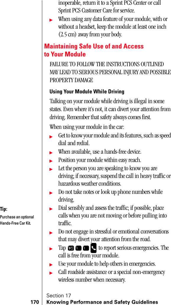 Section 17170 Knowing Performance and Safety Guidelinesinoperable, return it to a Sprint PCS Center or call Sprint PCS Customer Care for service.ᮣWhen using any data feature of your module, with or without a headset, keep the module at least one inch (2.5 cm) away from your body.Maintaining Safe Use of and Access to Your ModuleFAILURE TO FOLLOW THE INSTRUCTIONS OUTLINED  MAY LEAD TO SERIOUS PERSONAL INJURY AND POSSIBLE PROPERTY DAMAGEUsing Your Module While DrivingTalking on your module while driving is illegal in some states. Even where it’s not, it can divert your attention from driving. Remember that safety always comes first.When using your module in the car:ᮣGet to know your module and its features, such as speed dial and redial.ᮣWhen available, use a hands-free device.ᮣPosition your module within easy reach.ᮣLet the person you are speaking to know you are driving; if necessary, suspend the call in heavy traffic or hazardous weather conditions.ᮣDo not take notes or look up phone numbers while driving.ᮣDial sensibly and assess the traffic; if possible, place calls when you are not moving or before pulling into traffic.ᮣDo not engage in stressful or emotional conversations that may divert your attention from the road.ᮣTap   to report serious emergencies. The call is free from your module.ᮣUse your module to help others in emergencies. ᮣCall roadside assistance or a special non-emergency wireless number when necessary.Tip:Purchase an optional Hands-Free Car Kit.