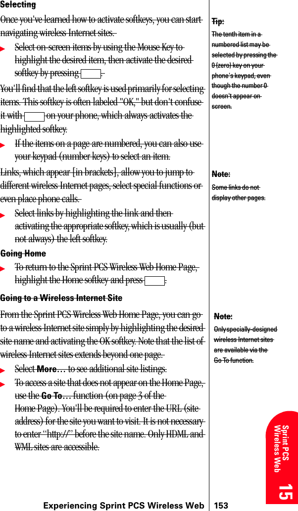 Experiencing Sprint PCS Wireless Web 15315 15 15 15 Sprint PCS Wireless Web 15SelectingOnce you&apos;ve learned how to activate softkeys, you can start navigating wireless Internet sites. ᮣSelect on-screen items by using the Mouse Key to highlight the desired item, then activate the desired softkey by pressing  . You&apos;ll find that the left softkey is used primarily for selecting items. This softkey is often labeled &quot;OK,&quot; but don&apos;t confuse it with   on your phone, which always activates the highlighted softkey.ᮣIf the items on a page are numbered, you can also use your keypad (number keys) to select an item.Links, which appear [in brackets], allow you to jump to different wireless Internet pages, select special functions or even place phone calls. ᮣSelect links by highlighting the link and then activating the appropriate softkey, which is usually (but not always) the left softkey.Going HomeᮣTo return to the Sprint PCS Wireless Web Home Page, highlight the Home softkey and press  .Going to a Wireless Internet SiteFrom the Sprint PCS Wireless Web Home Page, you can go to a wireless Internet site simply by highlighting the desired site name and activating the OK softkey. Note that the list of wireless Internet sites extends beyond one page. ᮣSelect More… to see additional site listings.ᮣTo access a site that does not appear on the Home Page, use the Go To… function (on page 3 of the Home Page). You&apos;ll be required to enter the URL (site address) for the site you want to visit. It is not necessary to enter “http://” before the site name. Only HDML and WML sites are accessible.Tip:The tenth item in a numbered list may be selected by pressing the 0 (zero) key on your phone&apos;s keypad, even though the number 0 doesn&apos;t appear on screen.Note:Some links do not display other pages.Note:Only specially-designed wireless Internet sites are available via the Go To function.