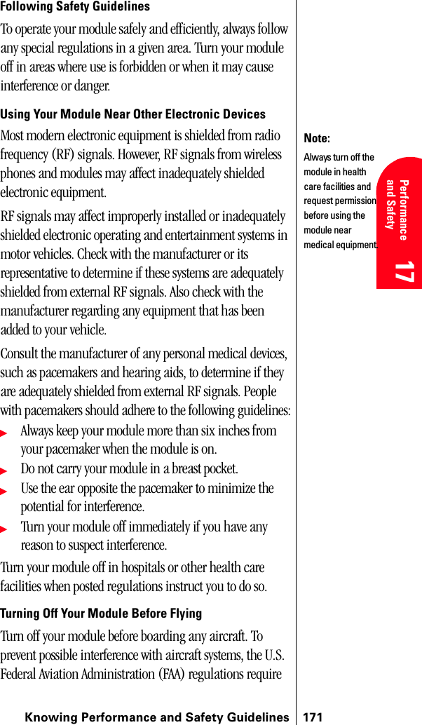 Knowing Performance and Safety Guidelines 17117 Performanceand Safety  17 Understanding Roaming 17 17 17Following Safety GuidelinesTo operate your module safely and efficiently, always follow any special regulations in a given area. Turn your module off in areas where use is forbidden or when it may cause interference or danger.Using Your Module Near Other Electronic DevicesMost modern electronic equipment is shielded from radio frequency (RF) signals. However, RF signals from wireless phones and modules may affect inadequately shielded electronic equipment.RF signals may affect improperly installed or inadequately shielded electronic operating and entertainment systems in motor vehicles. Check with the manufacturer or its representative to determine if these systems are adequately shielded from external RF signals. Also check with the manufacturer regarding any equipment that has been added to your vehicle.Consult the manufacturer of any personal medical devices, such as pacemakers and hearing aids, to determine if they are adequately shielded from external RF signals. People with pacemakers should adhere to the following guidelines:ᮣAlways keep your module more than six inches from your pacemaker when the module is on.ᮣDo not carry your module in a breast pocket.ᮣUse the ear opposite the pacemaker to minimize the potential for interference.ᮣTurn your module off immediately if you have any reason to suspect interference.Turn your module off in hospitals or other health care facilities when posted regulations instruct you to do so.Turning Off Your Module Before FlyingTurn off your module before boarding any aircraft. To prevent possible interference with aircraft systems, the U.S. Federal Aviation Administration (FAA) regulations require Note:Always turn off the module in health care facilities and request permission before using the module near medical equipment.