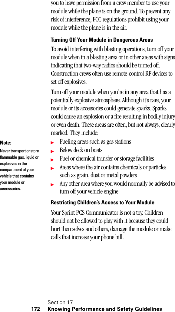 Section 17172 Knowing Performance and Safety Guidelinesyou to have permission from a crew member to use your module while the plane is on the ground. To prevent any risk of interference, FCC regulations prohibit using your module while the plane is in the air.Turning Off Your Module in Dangerous AreasTo avoid interfering with blasting operations, turn off your module when in a blasting area or in other areas with signs indicating that two-way radios should be turned off. Construction crews often use remote-control RF devices to set off explosives.Turn off your module when you’re in any area that has a potentially explosive atmosphere. Although it’s rare, your module or its accessories could generate sparks. Sparks could cause an explosion or a fire resulting in bodily injury or even death. These areas are often, but not always, clearly marked. They include:ᮣFueling areas such as gas stationsᮣBelow deck on boatsᮣFuel or chemical transfer or storage facilitiesᮣAreas where the air contains chemicals or particles such as grain, dust or metal powdersᮣAny other area where you would normally be advised to turn off your vehicle engineRestricting Children’s Access to Your ModuleYour Sprint PCS Communicator is not a toy. Children should not be allowed to play with it because they could hurt themselves and others, damage the module or make calls that increase your phone bill.Note:Never transport or store flammable gas, liquid or explosives in the compartment of your vehicle that contains your module or accessories.