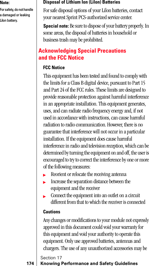Section 17174 Knowing Performance and Safety GuidelinesDisposal of Lithium Ion (Lilon) BatteriesFor safe disposal options of your Lilon batteries, contact your nearest Sprint PCS-authorized service center. Special note: Be sure to dispose of your battery properly. In some areas, the disposal of batteries in household or business trash may be prohibited.Acknowledging Special Precautionsand the FCC NoticeFCC NoticeThis equipment has been tested and found to comply with the limits for a Class B digital device, pursuant to Part 15 and Part 24 of the FCC rules. These limits are designed to provide reasonable protection against harmful interference in an appropriate installation. This equipment generates, uses, and can radiate radio frequency energy and, if not used in accordance with instructions, can cause harmful radiation to radio communication. However, there is no guarantee that interference will not occur in a particular installation. If the equipment does cause harmful interference in radio and television reception, which can be determined by turning the equipment on and off, the user is encouraged to try to correct the interference by one or more of the following measures:ᮣReorient or relocate the receiving antennaᮣIncrease the separation distance between the equipment and the receiverᮣConnect the equipment into an outlet on a circuit different from that to which the receiver is connectedCautionsAny changes or modifications to your module not expressly approved in this document could void your warranty for this equipment and void your authority to operate this equipment. Only use approved batteries, antennas and chargers. The use of any unauthorized accessories may be Note:For safety, do not handle a damaged or leaking Lilon battery.