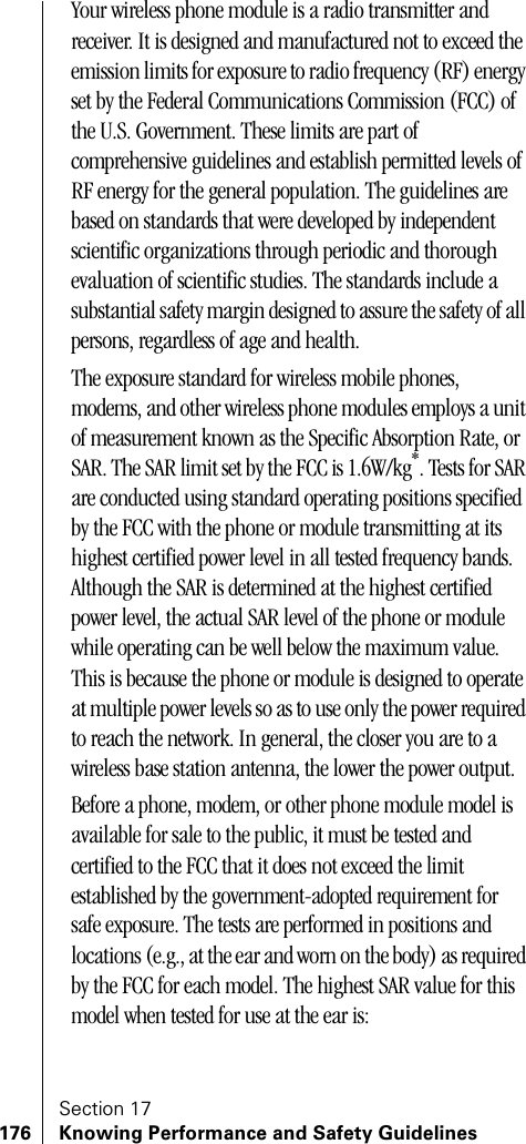 Section 17176 Knowing Performance and Safety GuidelinesYour wireless phone module is a radio transmitter and receiver. It is designed and manufactured not to exceed the emission limits for exposure to radio frequency (RF) energy set by the Federal Communications Commission (FCC) of the U.S. Government. These limits are part of comprehensive guidelines and establish permitted levels of RF energy for the general population. The guidelines are based on standards that were developed by independent scientific organizations through periodic and thorough evaluation of scientific studies. The standards include a substantial safety margin designed to assure the safety of all persons, regardless of age and health.The exposure standard for wireless mobile phones, modems, and other wireless phone modules employs a unit of measurement known as the Specific Absorption Rate, or SAR. The SAR limit set by the FCC is 1.6W/kg*. Tests for SAR are conducted using standard operating positions specified by the FCC with the phone or module transmitting at its highest certified power level in all tested frequency bands. Although the SAR is determined at the highest certified power level, the actual SAR level of the phone or module while operating can be well below the maximum value. This is because the phone or module is designed to operate at multiple power levels so as to use only the power required to reach the network. In general, the closer you are to a wireless base station antenna, the lower the power output. Before a phone, modem, or other phone module model is available for sale to the public, it must be tested and certified to the FCC that it does not exceed the limit established by the government-adopted requirement for safe exposure. The tests are performed in positions and locations (e.g., at the ear and worn on the body) as required by the FCC for each model. The highest SAR value for this model when tested for use at the ear is: